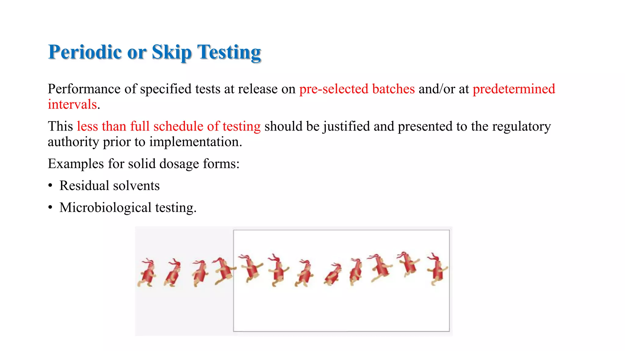 Periodic or Skip Testing
Performance of specified tests at release on pre-selected batches and/or at predetermined
intervals.
This less than full schedule of testing should be justified and presented to the regulatory
authority prior to implementation.
Examples for solid dosage forms:
• Residual solvents
• Microbiological testing.
 
