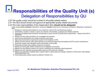 Dr. Nandkumar Chodankar- Asolution Pharmaceutical Pvt. Ltd
Responsibilities of the Quality Unit (s)
Delegation of Responsibilities by QU
2.20 The quality unit(s) should be involved in all quality-related matters
2.21 The QUs should review and approve all appropriate quality-related documents.
2.22 The main responsibilities of the independent QUs should not be delegated.
These responsibilities should be described in writing and should include but not necessarily be limited to: Releasing or rejecting all
APIs.
1.  Releasing or rejecting intermediates for use outside the control of the manufacturing company;
2. Establishing a system to release or reject raw materials, intermediates, packaging and labeling materials;
3. Reviewing completed batch production and laboratory control records of critical process steps before release of the API for
distribution;
4. Making sure that critical deviations are investigated and resolved;
5. Approving all specifications and master production instructions;
6. Approving all procedures impacting the quality of intermediates or APIs;
7. Making sure that internal audits (self-inspections) are performed Approving intermediate and API contract manufacturers;
9. Approving changes that potentially impact intermediate or API quality;
10. Reviewing and approving validation protocols and reports;
11. Making sure that quality related complaints are investigated and resolved;
12. Making sure that effective systems are used for maintaining and calibrating critical equipment;
13. Making sure that materials are appropriately tested and the results are reported;
14. Making sure that there is stability data to support retest or expiry dates and storage conditions on APIs and/or intermediates
where appropriate; and
15. Performing product quality reviews (as defined in Section 2.5).
12	
  August	
  1st	
  2013	
  
 