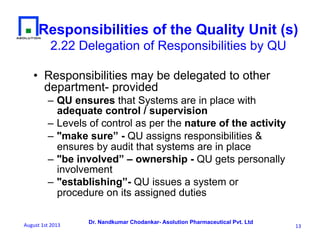 Dr. Nandkumar Chodankar- Asolution Pharmaceutical Pvt. Ltd
•  Responsibilities may be delegated to other
department- provided
– QU ensures that Systems are in place with
adequate control / supervision
– Levels of control as per the nature of the activity
– "make sure” - QU assigns responsibilities &
ensures by audit that systems are in place
– "be involved” – ownership - QU gets personally
involvement
– "establishing”- QU issues a system or
procedure on its assigned duties
Responsibilities of the Quality Unit (s)
2.22 Delegation of Responsibilities by QU
13	
  August	
  1st	
  2013	
  
 