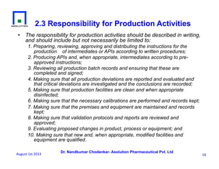 Dr. Nandkumar Chodankar- Asolution Pharmaceutical Pvt. Ltd
•  The responsibility for production activities should be described in writing,
and should include but not necessarily be limited to:
1. Preparing, reviewing, approving and distributing the instructions for the
production of intermediates or APIs according to written procedures;
2. Producing APIs and, when appropriate, intermediates according to pre-
approved instructions;
3. Reviewing all production batch records and ensuring that these are
completed and signed;
4. Making sure that all production deviations are reported and evaluated and
that critical deviations are investigated and the conclusions are recorded;
5. Making sure that production facilities are clean and when appropriate
disinfected;
6. Making sure that the necessary calibrations are performed and records kept;
7. Making sure that the premises and equipment are maintained and records
kept;
8. Making sure that validation protocols and reports are reviewed and
approved;
9. Evaluating proposed changes in product, process or equipment; and
10. Making sure that new and, when appropriate, modified facilities and
equipment are qualified.
2.3 Responsibility for Production Activities
16	
  August	
  1st	
  2013	
  
 