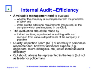 Dr. Nandkumar Chodankar- Asolution Pharmaceutical Pvt. Ltd
Internal Audit –Efficiency
•  A valuable management tool to evaluate
–  whether the company is in compliance with the principles
of GMP and
–  What are the additional requirements (resources) of the
company which are integrated in the QMS.
•  The evaluation should be made by
–  trained auditors, experienced in auditing skills and
recruited from various departments of the company, if
possible
•  Quality Inspection Team (QIT) of normally 2 persons is
recommended, however additional experts (e.g.
engineers, micro-biologists, etc.) could increase audit
efficiency
•  QU should always be represented in the team (but not
as leader or policeman)
18	
  August	
  1st	
  2013	
  
 