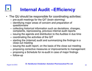 Dr. Nandkumar Chodankar- Asolution Pharmaceutical Pvt. Ltd
•  The QU should be responsible for coordinating activities:
–  pre-audit meetings for the QIT (brain storming)
–  identifying major areas of concern and preparation of
questionnaire
–  collecting historical information such as deviations, changes,
complaints, reprocessing, previous internal audit reports
–  issuing the agenda and distribution to the Auditee in due time
–  coordinating the activities of the QIT
–  starting the (internal) audit and summarizing the findings in a
close out meeting
–  issuing the audit report, on the basis of the close out meeting
–  proposing corrective measures or improvements to management
–  proposing a Schedule for re-audit in case of major findings
–  follow-up
19	
  
Internal Audit –Efficiency
August	
  1st	
  2013	
  
 