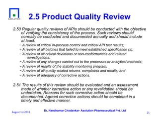 Dr. Nandkumar Chodankar- Asolution Pharmaceutical Pvt. Ltd
2.50 Regular quality reviews of APIs should be conducted with the objective
of verifying the consistency of the process. Such reviews should
normally be conducted and documented annually and should include
at least:
− A review of critical in-process control and critical API test results;
− A review of all batches that failed to meet established specification (s);
− A review of all critical deviations or non-conformances and related
investigations;
− A review of any changes carried out to the processes or analytical methods;
− A review of results of the stability monitoring program;
− A review of all quality-related returns, complaints and recalls; and
− A review of adequacy of corrective actions.
2.51 The results of this review should be evaluated and an assessment
made of whether corrective action or any revalidation should be
undertaken. Reasons for such corrective action should be
documented. Agreed corrective actions should be completed in a
timely and effective manner.
2.5 Product Quality Review
21	
  August	
  1st	
  2013	
  
 