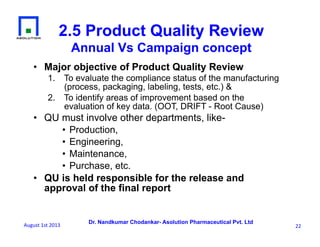 Dr. Nandkumar Chodankar- Asolution Pharmaceutical Pvt. Ltd
2.5 Product Quality Review
Annual Vs Campaign concept
•  Major objective of Product Quality Review
1.  To evaluate the compliance status of the manufacturing
(process, packaging, labeling, tests, etc.) &
2.  To identify areas of improvement based on the
evaluation of key data. (OOT, DRIFT - Root Cause)
•  QU must involve other departments, like-
• Production,
• Engineering,
• Maintenance,
• Purchase, etc.
•  QU is held responsible for the release and
approval of the final report
22	
  August	
  1st	
  2013	
  
 