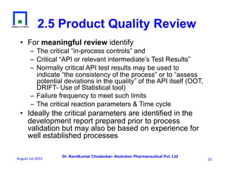 Dr. Nandkumar Chodankar- Asolution Pharmaceutical Pvt. Ltd
2.5 Product Quality Review
•  For meaningful review identify
– The critical “in-process controls” and
– Critical “API or relevant intermediate’s Test Results”
– Normally critical API test results may be used to
indicate “the consistency of the process” or to “assess
potential deviations in the quality” of the API itself (OOT,
DRIFT- Use of Statistical tool)
– Failure frequency to meet such limits
– The critical reaction parameters & Time cycle
•  Ideally the critical parameters are identified in the
development report prepared prior to process
validation but may also be based on experience for
well established processes
23	
  August	
  1st	
  2013	
  
 