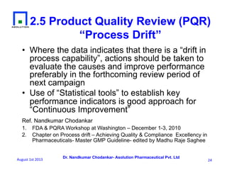 Dr. Nandkumar Chodankar- Asolution Pharmaceutical Pvt. Ltd
2.5 Product Quality Review (PQR)
“Process Drift”
•  Where the data indicates that there is a “drift in
process capability”, actions should be taken to
evaluate the causes and improve performance
preferably in the forthcoming review period of
next campaign
•  Use of “Statistical tools” to establish key
performance indicators is good approach for
“Continuous Improvement”
Ref. Nandkumar Chodankar
1.  FDA & PQRA Workshop at Washington – December 1-3, 2010
2.  Chapter on Process drift – Achieving Quality & Compliance Excellency in
Pharmaceuticals- Master GMP Guideline- edited by Madhu Raje Saghee
24	
  August	
  1st	
  2013	
  
 