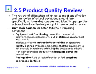 Dr. Nandkumar Chodankar- Asolution Pharmaceutical Pvt. Ltd
2.5 Product Quality Review
•  The review of all batches which fail to meet specification
and the review of critical deviations should look
specifically at recurring causes and identify appropriate
actions to reduce the frequency & improve performance
•  Common causes for batch failures & recurring
deviations
–  Equipment not functioning correctly or in need of
maintenance or replacement. Out of Calibration of critical
instruments
–  Inadequate batch instructions or training of operators
–  Tightly defined Process parameters that the equipment is
not capable of routinely achieving the acceptance criteria
–  Non-homogeneous product or inadequate sampling
procedures
–  Poor quality RMs or lack of control of RM suppliers
–  In-process controls
25	
  August	
  1st	
  2013	
  
 