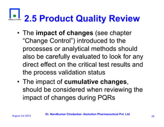 Dr. Nandkumar Chodankar- Asolution Pharmaceutical Pvt. Ltd
2.5 Product Quality Review
•  The impact of changes (see chapter
“Change Control”) introduced to the
processes or analytical methods should
also be carefully evaluated to look for any
direct effect on the critical test results and
the process validation status
•  The impact of cumulative changes,
should be considered when reviewing the
impact of changes during PQRs
26	
  August	
  1st	
  2013	
  
 