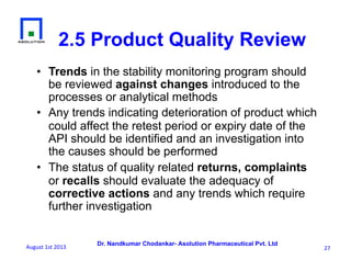 Dr. Nandkumar Chodankar- Asolution Pharmaceutical Pvt. Ltd
2.5 Product Quality Review
•  Trends in the stability monitoring program should
be reviewed against changes introduced to the
processes or analytical methods
•  Any trends indicating deterioration of product which
could affect the retest period or expiry date of the
API should be identified and an investigation into
the causes should be performed
•  The status of quality related returns, complaints
or recalls should evaluate the adequacy of
corrective actions and any trends which require
further investigation
27	
  August	
  1st	
  2013	
  
 