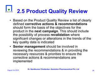 Dr. Nandkumar Chodankar- Asolution Pharmaceutical Pvt. Ltd
2.5 Product Quality Review
•  Based on the Product Quality Review a list of clearly
defined corrective actions & recommendations
should form the basis of the objectives for the
product in the next campaign. This should include
the possibility of process revalidation where
significant changes or alterations in the trends of the
key quality data is indicated
•  Senior management should be involved in
reviewing the recommendations & in providing the
necessary resources & priorities to ensure the
corrective actions & recommendations are
implemented
28	
  August	
  1st	
  2013	
  
 
