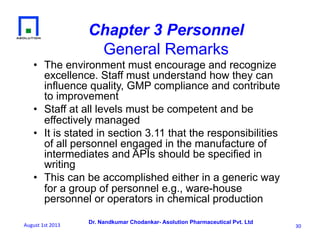 Dr. Nandkumar Chodankar- Asolution Pharmaceutical Pvt. Ltd
Chapter 3 Personnel
General Remarks
•  The environment must encourage and recognize
excellence. Staff must understand how they can
influence quality, GMP compliance and contribute
to improvement
•  Staff at all levels must be competent and be
effectively managed
•  It is stated in section 3.11 that the responsibilities
of all personnel engaged in the manufacture of
intermediates and APIs should be specified in
writing
•  This can be accomplished either in a generic way
for a group of personnel e.g., ware-house
personnel or operators in chemical production
30	
  August	
  1st	
  2013	
  
 