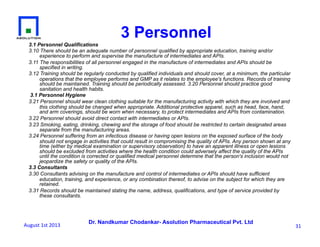 Dr. Nandkumar Chodankar- Asolution Pharmaceutical Pvt. Ltd
3.1 Personnel Qualifications
3.10 There should be an adequate number of personnel qualified by appropriate education, training and/or
experience to perform and supervise the manufacture of intermediates and APIs.
3.11 The responsibilities of all personnel engaged in the manufacture of intermediates and APIs should be
specified in writing.
3.12 Training should be regularly conducted by qualified individuals and should cover, at a minimum, the particular
operations that the employee performs and GMP as it relates to the employee's functions. Records of training
should be maintained. Training should be periodically assessed. 3.20 Personnel should practice good
sanitation and health habits.
3.1 Personnel Hygiene
3.21 Personnel should wear clean clothing suitable for the manufacturing activity with which they are involved and
this clothing should be changed when appropriate. Additional protective apparel, such as head, face, hand,
and arm coverings, should be worn when necessary, to protect intermediates and APIs from contamination.
3.22 Personnel should avoid direct contact with intermediates or APIs.
3.23 Smoking, eating, drinking, chewing and the storage of food should be restricted to certain designated areas
separate from the manufacturing areas.
3.24 Personnel suffering from an infectious disease or having open lesions on the exposed surface of the body
should not engage in activities that could result in compromising the quality of APIs. Any person shown at any
time (either by medical examination or supervisory observation) to have an apparent illness or open lesions
should be excluded from activities where the health condition could adversely affect the quality of the APIs
until the condition is corrected or qualified medical personnel determine that the person's inclusion would not
jeopardize the safety or quality of the APIs.
3.3 Consultants
3.30 Consultants advising on the manufacture and control of intermediates or APIs should have sufficient
education, training, and experience, or any combination thereof, to advise on the subject for which they are
retained.
3.31 Records should be maintained stating the name, address, qualifications, and type of service provided by
these consultants.
3 Personnel
31	
  August	
  1st	
  2013	
  
 
