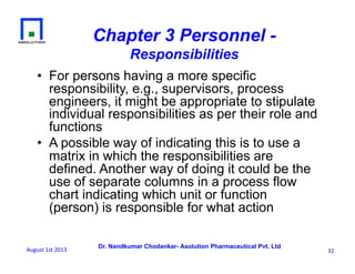 Dr. Nandkumar Chodankar- Asolution Pharmaceutical Pvt. Ltd
Chapter 3 Personnel -
Responsibilities
•  For persons having a more specific
responsibility, e.g., supervisors, process
engineers, it might be appropriate to stipulate
individual responsibilities as per their role and
functions
•  A possible way of indicating this is to use a
matrix in which the responsibilities are
defined. Another way of doing it could be the
use of separate columns in a process flow
chart indicating which unit or function
(person) is responsible for what action
32	
  August	
  1st	
  2013	
  
 