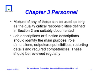 Dr. Nandkumar Chodankar- Asolution Pharmaceutical Pvt. Ltd
Chapter 3 Personnel
•  Mixture of any of these can be used so long
as the quality critical responsibilities defined
in Section 2 are suitably documented
•  Job descriptions or function descriptions
should identify the main purpose, role
dimensions, outputs/responsibilities, reporting
details and required competencies. These
should be reviewed regularly
33	
  August	
  1st	
  2013	
  
 