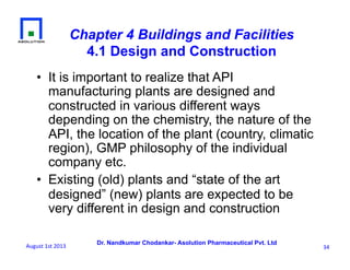 Dr. Nandkumar Chodankar- Asolution Pharmaceutical Pvt. Ltd
Chapter 4 Buildings and Facilities
4.1 Design and Construction
•  It is important to realize that API
manufacturing plants are designed and
constructed in various different ways
depending on the chemistry, the nature of the
API, the location of the plant (country, climatic
region), GMP philosophy of the individual
company etc.
•  Existing (old) plants and “state of the art
designed” (new) plants are expected to be
very different in design and construction
34	
  August	
  1st	
  2013	
  
 