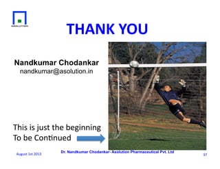 Dr. Nandkumar Chodankar- Asolution Pharmaceutical Pvt. Ltd
Nandkumar Chodankar
nandkumar@asolution.in
37	
  
This	
  is	
  just	
  the	
  beginning	
  
To	
  be	
  Con6nued	
  	
  
THANK	
  YOU	
  
August	
  1st	
  2013	
  
 