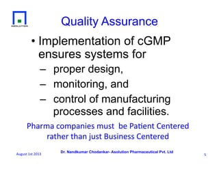 Dr. Nandkumar Chodankar- Asolution Pharmaceutical Pvt. Ltd
• Implementation of cGMP
ensures systems for
–  proper design,
–  monitoring, and
–  control of manufacturing
processes and facilities.
Quality Assurance
5	
  
Pharma	
  companies	
  must	
  	
  be	
  Pa6ent	
  Centered	
  	
  
rather	
  than	
  just	
  Business	
  Centered	
  
August	
  1st	
  2013	
  
 