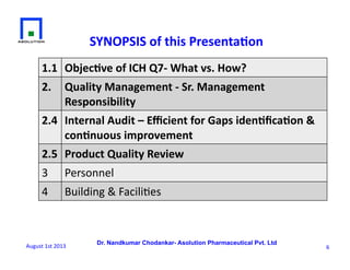 Dr. Nandkumar Chodankar- Asolution Pharmaceutical Pvt. Ltd
1.1	
   Objec&ve	
  of	
  ICH	
  Q7-­‐	
  What	
  vs.	
  How?	
  
2.	
   Quality	
  Management	
  -­‐	
  Sr.	
  Management	
  
Responsibility	
  	
  
2.4	
   Internal	
  Audit	
  –	
  Eﬃcient	
  for	
  Gaps	
  iden&ﬁca&on	
  &	
  
con&nuous	
  improvement	
  	
  	
  
2.5	
  	
  Product	
  Quality	
  Review	
  
3	
   Personnel	
  
4	
   Building	
  &	
  Facili6es	
  	
  
SYNOPSIS	
  of	
  this	
  Presenta&on	
  
6	
  August	
  1st	
  2013	
  
 