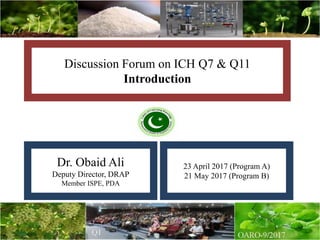 Discussion Forum on ICH Q7 & Q11
Introduction
Dr. Obaid Ali
Deputy Director, DRAP
Member ISPE, PDA
23 April 2017 (Program A)
21 May 2017 (Program B)
 