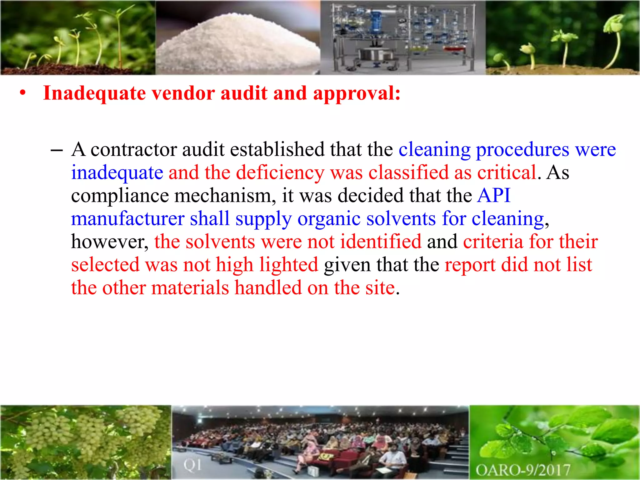 • Inadequate vendor audit and approval:
– A contractor audit established that the cleaning procedures were
inadequate and the deficiency was classified as critical. As
compliance mechanism, it was decided that the API
manufacturer shall supply organic solvents for cleaning,
however, the solvents were not identified and criteria for their
selected was not high lighted given that the report did not list
the other materials handled on the site.
 
