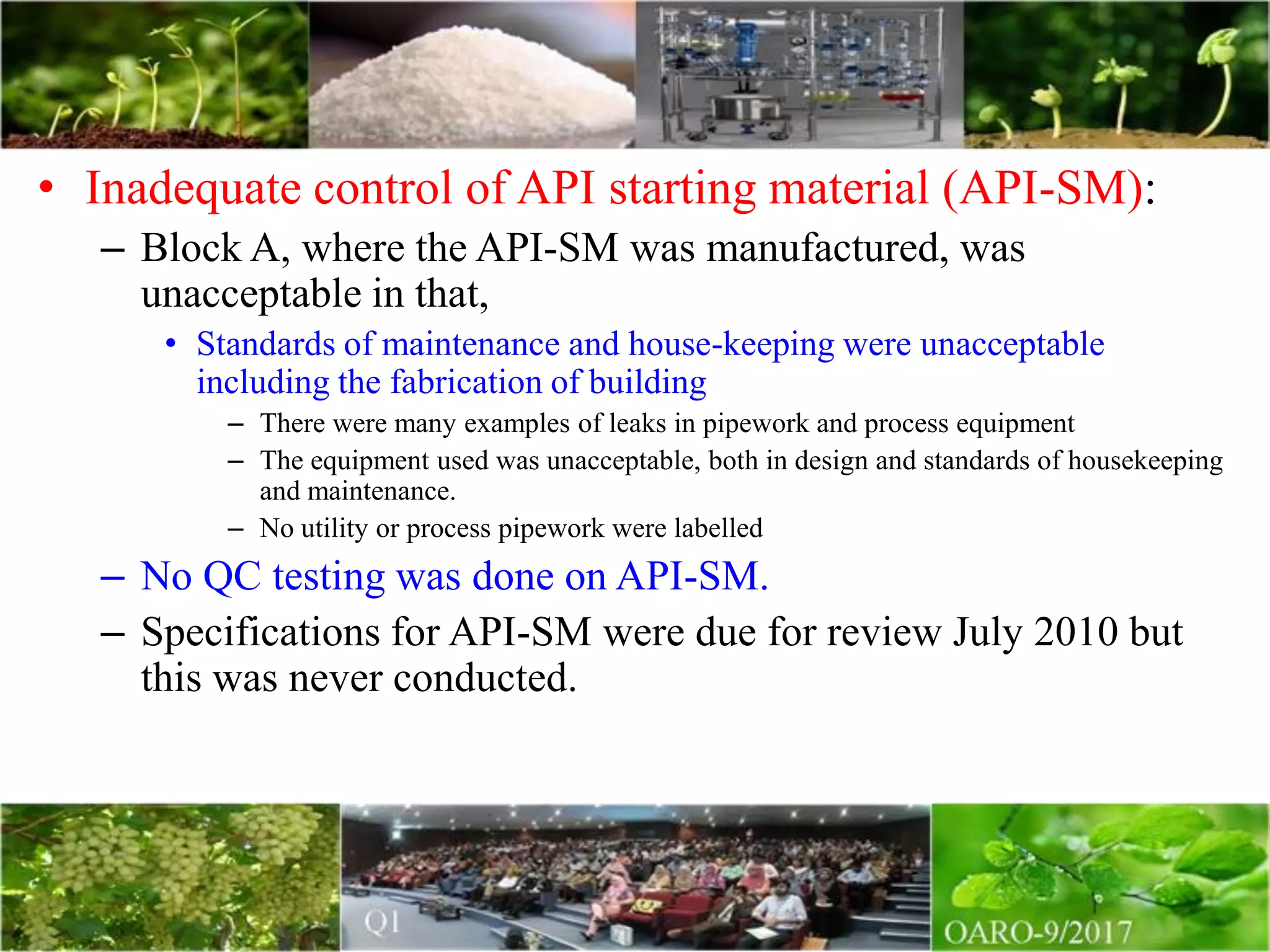 • Inadequate control of API starting material (API-SM):
– Block A, where the API-SM was manufactured, was
unacceptable in that,
• Standards of maintenance and house-keeping were unacceptable
including the fabrication of building
– There were many examples of leaks in pipework and process equipment
– The equipment used was unacceptable, both in design and standards of housekeeping
and maintenance.
– No utility or process pipework were labelled
– No QC testing was done on API-SM.
– Specifications for API-SM were due for review July 2010 but
this was never conducted.
 