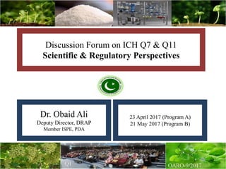 Discussion Forum on ICH Q7 & Q11
Scientific & Regulatory Perspectives
Dr. Obaid Ali
Deputy Director, DRAP
Member ISPE, PDA
23 April 2017 (Program A)
21 May 2017 (Program B)
 