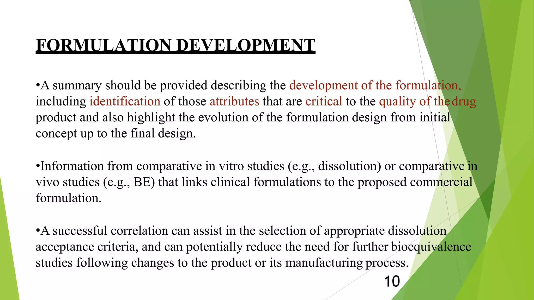 FORMULATION DEVELOPMENT
10
•A summary should be provided describing the development of the formulation,
including identification of those attributes that are critical to the quality of thedrug
product and also highlight the evolution of the formulation design from initial
concept up to the final design.
•Information from comparative in vitro studies (e.g., dissolution) or comparative in
vivo studies (e.g., BE) that links clinical formulations to the proposed commercial
formulation.
•A successful correlation can assist in the selection of appropriate dissolution
acceptance criteria, and can potentially reduce the need for further bioequivalence
studies following changes to the product or its manufacturing process.
 