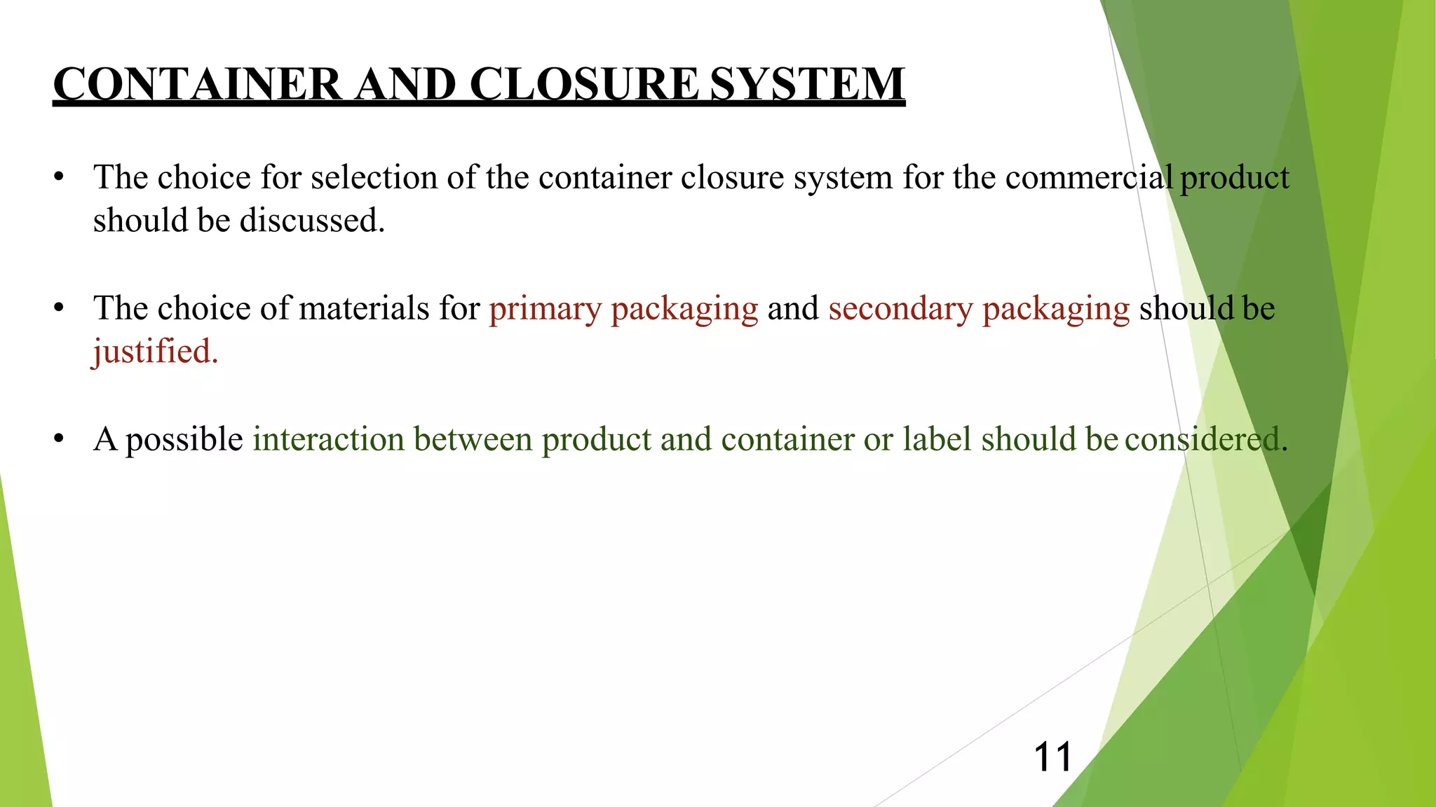 CONTAINER AND CLOSURE SYSTEM
11
• The choice for selection of the container closure system for the commercial product
should be discussed.
• The choice of materials for primary packaging and secondary packaging should be
justified.
• A possible interaction between product and container or label should be considered.
 