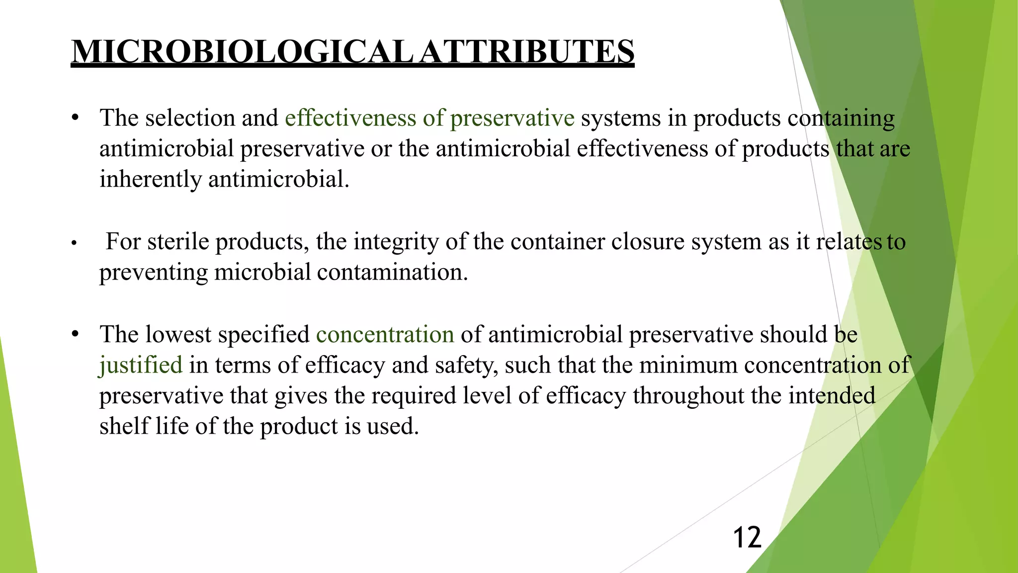 MICROBIOLOGICALATTRIBUTES
12
• The selection and effectiveness of preservative systems in products containing
antimicrobial preservative or the antimicrobial effectiveness of products that are
inherently antimicrobial.
• For sterile products, the integrity of the container closure system as it relatesto
preventing microbial contamination.
• The lowest specified concentration of antimicrobial preservative should be
justified in terms of efficacy and safety, such that the minimum concentration of
preservative that gives the required level of efficacy throughout the intended
shelf life of the product is used.
 