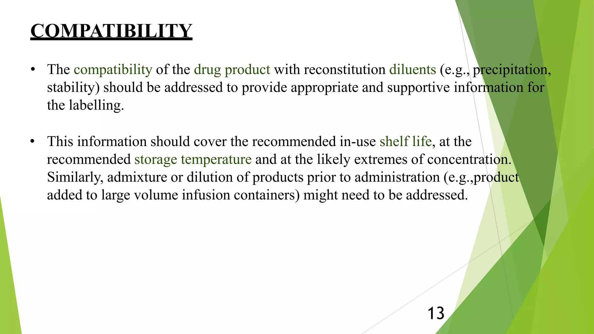 COMPATIBILITY
13
• The compatibility of the drug product with reconstitution diluents (e.g., precipitation,
stability) should be addressed to provide appropriate and supportive information for
the labelling.
• This information should cover the recommended in-use shelf life, at the
recommended storage temperature and at the likely extremes of concentration.
Similarly, admixture or dilution of products prior to administration (e.g.,product
added to large volume infusion containers) might need to be addressed.
 