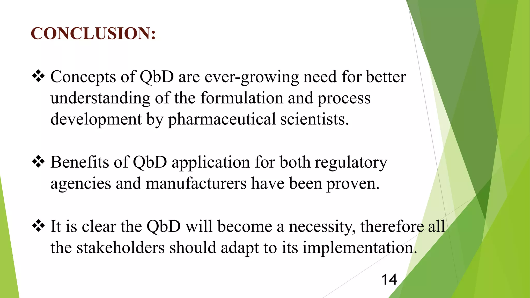 CONCLUSION:
 Concepts of QbD are ever-growing need for better
understanding of the formulation and process
development by pharmaceutical scientists.
 Benefits of QbD application for both regulatory
agencies and manufacturers have been proven.
 It is clear the QbD will become a necessity, therefore all
the stakeholders should adapt to its implementation.
14
 