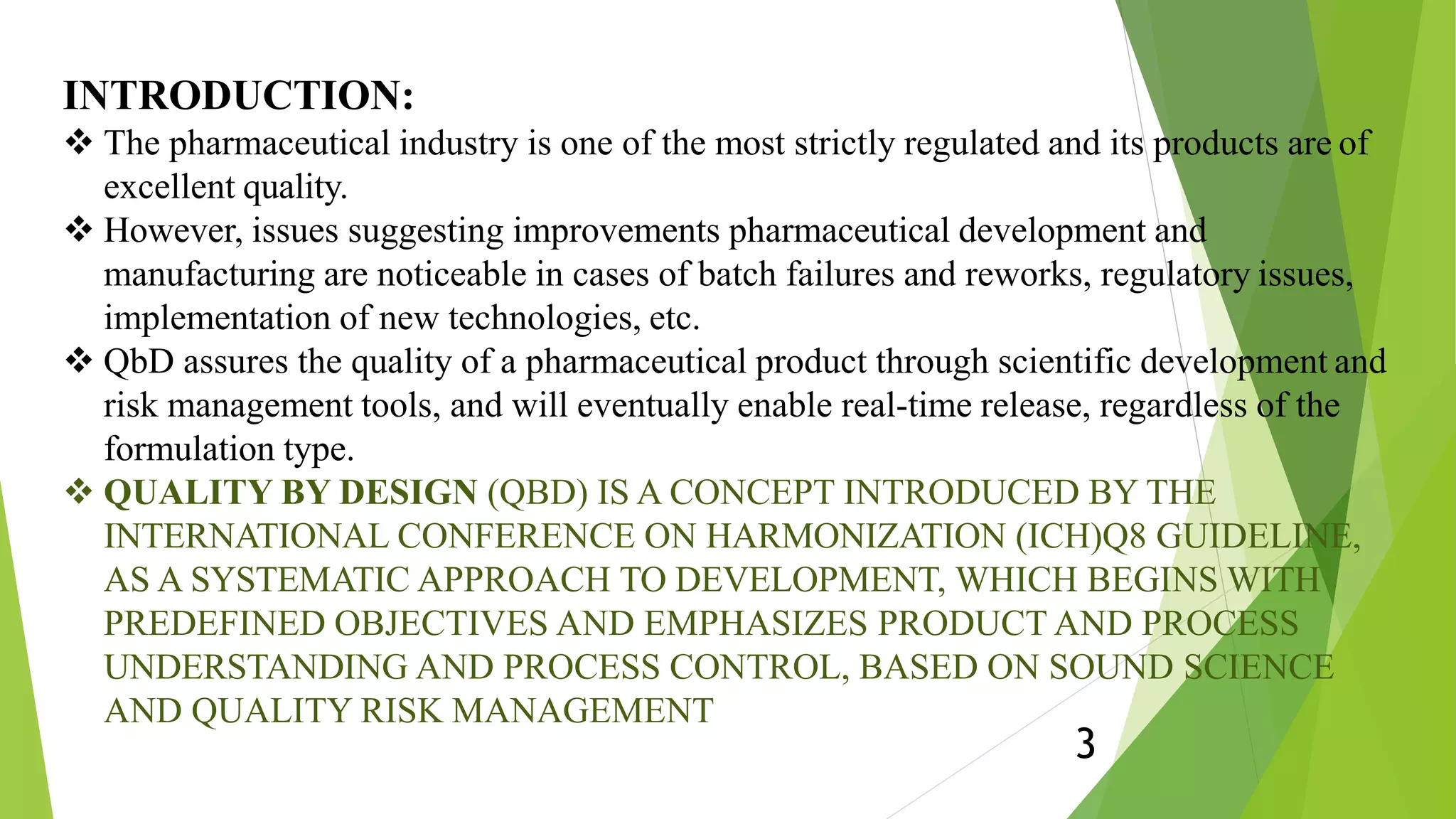 INTRODUCTION:
3
 The pharmaceutical industry is one of the most strictly regulated and its products are of
excellent quality.
 However, issues suggesting improvements pharmaceutical development and
manufacturing are noticeable in cases of batch failures and reworks, regulatory issues,
implementation of new technologies, etc.
 QbD assures the quality of a pharmaceutical product through scientific development and
risk management tools, and will eventually enable real-time release, regardless of the
formulation type.
 QUALITY BY DESIGN (QBD) IS A CONCEPT INTRODUCED BY THE
INTERNATIONAL CONFERENCE ON HARMONIZATION (ICH)Q8 GUIDELINE,
AS A SYSTEMATIC APPROACH TO DEVELOPMENT, WHICH BEGINS WITH
PREDEFINED OBJECTIVES AND EMPHASIZES PRODUCT AND PROCESS
UNDERSTANDING AND PROCESS CONTROL, BASED ON SOUND SCIENCE
AND QUALITY RISK MANAGEMENT
 