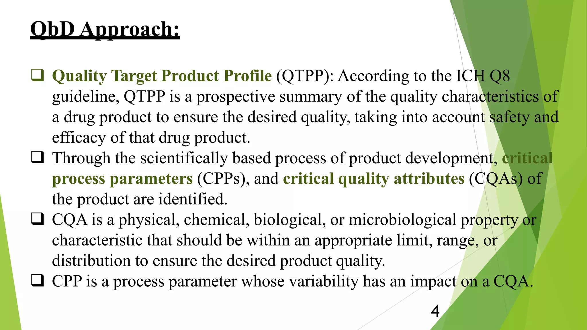 QbD Approach:
4
 Quality Target Product Profile (QTPP): According to the ICH Q8
guideline, QTPP is a prospective summary of the quality characteristics of
a drug product to ensure the desired quality, taking into account safety and
efficacy of that drug product.
 Through the scientifically based process of product development, critical
process parameters (CPPs), and critical quality attributes (CQAs) of
the product are identified.
 CQA is a physical, chemical, biological, or microbiological property or
characteristic that should be within an appropriate limit, range, or
distribution to ensure the desired product quality.
 CPP is a process parameter whose variability has an impact on a CQA.
 