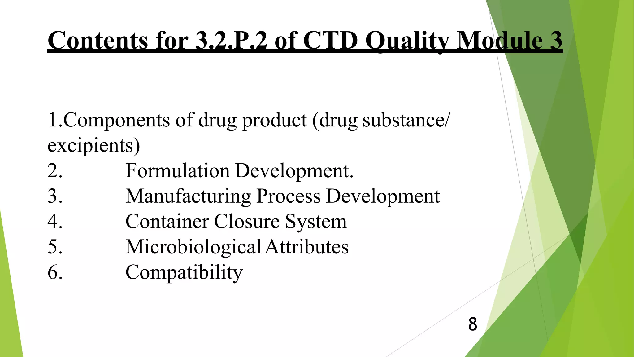 Contents for 3.2.P.2 of CTD Quality Module 3
8
1.Components of drug product (drug substance/
excipients)
2. Formulation Development.
3. Manufacturing Process Development
4. Container Closure System
5. MicrobiologicalAttributes
6. Compatibility
 
