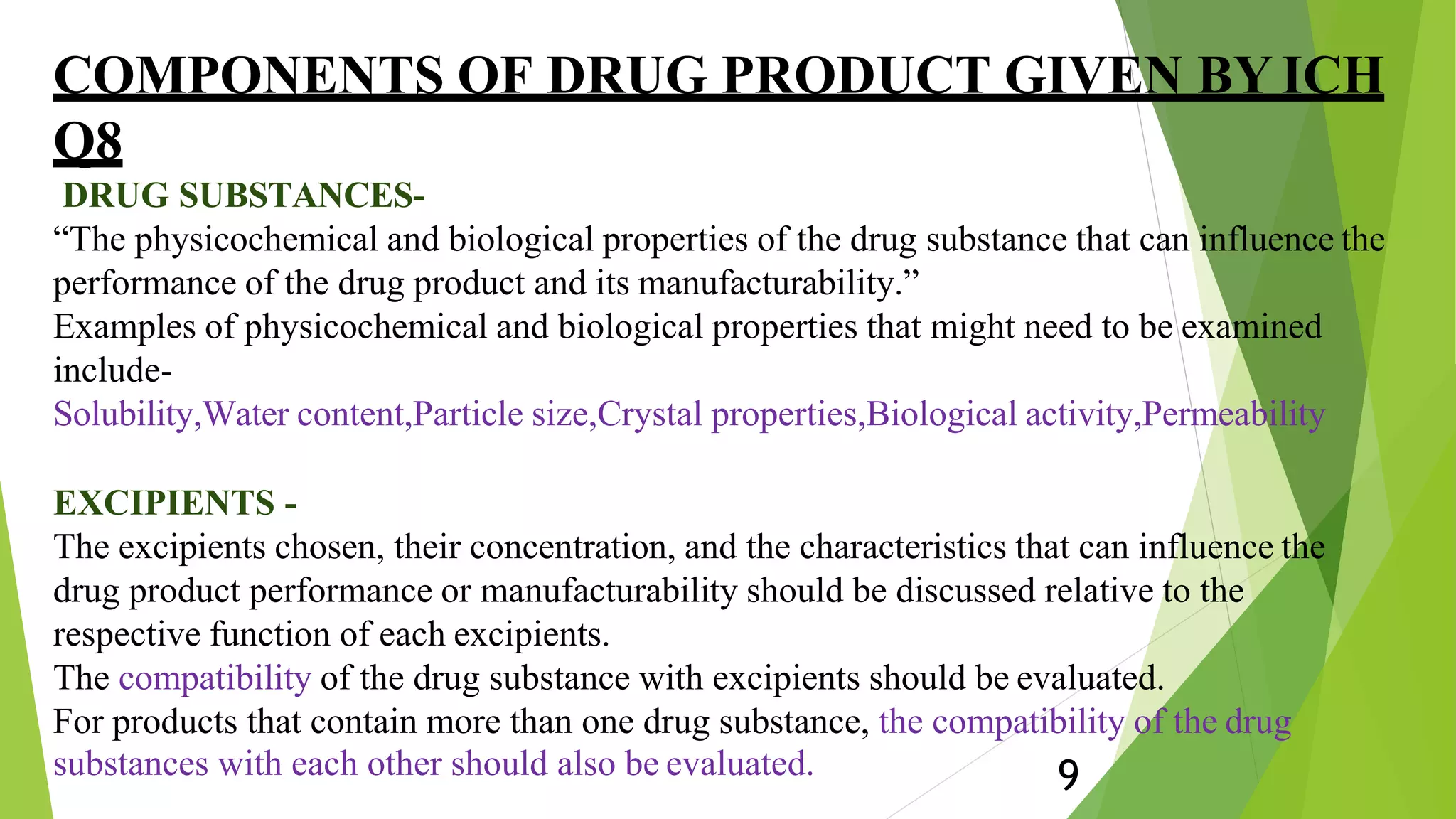 COMPONENTS OF DRUG PRODUCT GIVEN BY ICH
Q8
DRUG SUBSTANCES-
“The physicochemical and biological properties of the drug substance that can influence the
performance of the drug product and its manufacturability.”
Examples of physicochemical and biological properties that might need to be examined
include-
Solubility,Water content,Particle size,Crystal properties,Biological activity,Permeability
EXCIPIENTS -
The excipients chosen, their concentration, and the characteristics that can influence the
drug product performance or manufacturability should be discussed relative to the
respective function of each excipients.
The compatibility of the drug substance with excipients should be evaluated.
For products that contain more than one drug substance, the compatibility of the drug
substances with each other should also be evaluated. 9
 