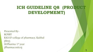 ICH GUIDELINE Q8 (PRODUCT
DEVELOPMEMT)
1
Presented By-
ROHIT
R.K.S.D college of pharmacy, Kaithal
(Hry)
M.Pharma 1st year
(Pharmaceutics)
 