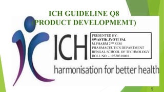 ICH GUIDELINE Q8
(PRODUCT DEVELOPMEMT)
PRESENTED BY:
SWASTIK JYOTI PAL
M.PHARM 2ND SEM
PHARMACEUTICS DEPARTMENT
BENGAL SCHOOL OF TECHNOLOGY
ROLL NO. - 19320318001
1
 