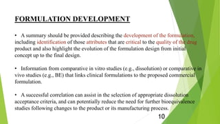 FORMULATION DEVELOPMENT
• A summary should be provided describing the development of the formulation,
including identification of those attributes that are critical to the quality of the drug
product and also highlight the evolution of the formulation design from initial
concept up to the final design.
• Information from comparative in vitro studies (e.g., dissolution) or comparative in
vivo studies (e.g., BE) that links clinical formulations to the proposed commercial
formulation.
• A successful correlation can assist in the selection of appropriate dissolution
acceptance criteria, and can potentially reduce the need for further bioequivalence
studies following changes to the product or its manufacturing process.
10
 