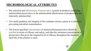 MICROBIOLOGICALATTRIBUTES
• The selection and effectiveness of preservative systems in products containing
antimicrobial preservative or the antimicrobial effectiveness of products that are
inherently antimicrobial.
• For sterile products, the integrity of the container closure system as it relates to
preventing microbial contamination.
• The lowest specified concentration of antimicrobial preservative should be
justified in terms of efficacy and safety, such that the minimum concentration of
preservative that gives the required level of efficacy throughout the intended
shelf life of the product is used.
12
 