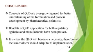 CONCLUSION:
 Concepts of QbD are ever-growing need for better
understanding of the formulation and process
development by pharmaceutical scientists.
 Benefits of QbD application for both regulatory
agencies and manufacturers have been proven.
 It is clear the QbD will become a necessity, therefore all
the stakeholders should adapt to its implementation.
14
 