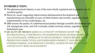 INTRODUCTION:
 The pharmaceutical industry is one of the most strictly regulated and its products are of
excellent quality.
 However, issues suggesting improvements pharmaceutical development and
manufacturing are noticeable in cases of batch failures and reworks, regulatory issues,
implementation of new technologies, etc.
 QbD assures the quality of a pharmaceutical product through scientific development and
risk management tools, and will eventually enable real-time release, regardless of the
formulation type.
 QUALITY BY DESIGN (QBD) IS A CONCEPT INTRODUCED BY THE
INTERNATIONAL CONFERENCE ON HARMONIZATION (ICH)Q8 GUIDELINE,
AS A SYSTEMATIC APPROACH TO DEVELOPMENT, WHICH BEGINS WITH
PREDEFINED OBJECTIVES AND EMPHASIZES PRODUCT AND PROCESS
UNDERSTANDING AND PROCESS CONTROL, BASED ON SOUND SCIENCE
AND QUALITY RISK MANAGEMENT
3
 