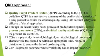 QbD Approach:
 Quality Target Product Profile (QTPP): According to the ICH Q8
guideline, QTPP is a prospective summary of the quality characteristics of
a drug product to ensure the desired quality, taking into account safety and
efficacy of that drug product.
 Through the scientifically based process of product development, critical
process parameters (CPPs), and critical quality attributes (CQAs) of
the product are identified.
 CQA is a physical, chemical, biological, or microbiological property or
characteristic that should be within an appropriate limit, range, or
distribution to ensure the desired product quality.
 CPP is a process parameter whose variability has an impact on a CQA.
4
 