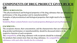 COMPONENTS OF DRUG PRODUCT GIVEN BY ICH
Q8
DRUG SUBSTANCES-
“The physicochemical and biological properties of the drug substance that can influence the
performance of the drug product and its manufacturability.”
Examples of physicochemical and biological properties that might need to be examined
include-
Solubility,Water content,Particle size,Crystal properties,Biological activity,Permeability
EXCIPIENTS -
The excipients chosen, their concentration, and the characteristics that can influence the
drug product performance or manufacturability should be discussed relative to the
respective function of each excipients.
The compatibility of the drug substance with excipients should be evaluated.
For products that contain more than one drug substance, the compatibility of the drug
substances with each other should also be evaluated. 9
 