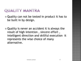  Quality can not be tested in product it has to
be built in by design.
 Quality is never an accident it is always the
result of high intention , sincere effort ,
intelligent direction and skillful execution it
represents the wise choice of many
alternative.
15RAVEENA.UDHANI
 