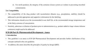 iii. For sterile products, the integrity of the container closure system as it relates to preventing microbial
contamination.
2.6. Compatibility
• The compatibility of the drug product with reconstitution diluents (e.g., precipitation, stability) should be
addressed to provide appropriate and supportive information for the labelling.
• This information should cover the recommended in-use shelf life, at the recommended storage temperature and
at the likely extremes of concentration.
• Similarly, admixture or dilution of products prior to administration (e.g., product added to large volume infusion
containers) might need to be addressed.
ICH Q8 Part II: Pharmaceutical Development - Annex
1. Introduction
• This guideline is an annex to ICH Q8 Pharmaceutical Development and provides further clarification of key
concepts outlined in the core guideline.
• In addition, this annex describes the principles of quality by design (QbD).
 