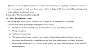 • The annex is not intended to establish new standards or to introduce new regulatory requirements; however, it
shows how concepts and tools (e.g., design space) outlined in the parent Q8 document could be put into practice
by the applicant for all dosage forms.
2. Elements of Pharmaceutical Development
2.1. Quality Target Product Profile
• The quality target product profile forms the basis of design for the development of the product.
• Considerations for the quality target product profile could include,
i. Intended use in clinical setting, route of administration, dosage form, delivery systems;
ii. Dosage strength(s);
iii. Container closure system;
iv. Therapeutic moiety release or delivery and attributes affecting pharmacokinetic characteristics (e.g.,
dissolution, aerodynamic performance) appropriate to the drug product dosage form being developed;
v. Drug product quality criteria (e.g., sterility, purity, stability and drug release) appropriate for the intended
marketed product.
 