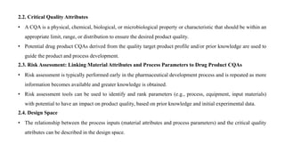 2.2. Critical Quality Attributes
• A CQA is a physical, chemical, biological, or microbiological property or characteristic that should be within an
appropriate limit, range, or distribution to ensure the desired product quality.
• Potential drug product CQAs derived from the quality target product profile and/or prior knowledge are used to
guide the product and process development.
2.3. Risk Assessment: Linking Material Attributes and Process Parameters to Drug Product CQAs
• Risk assessment is typically performed early in the pharmaceutical development process and is repeated as more
information becomes available and greater knowledge is obtained.
• Risk assessment tools can be used to identify and rank parameters (e.g., process, equipment, input materials)
with potential to have an impact on product quality, based on prior knowledge and initial experimental data.
2.4. Design Space
• The relationship between the process inputs (material attributes and process parameters) and the critical quality
attributes can be described in the design space.
 