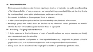2.4.1. Selection of Variables
• The risk assessment and process development experiments described in Section 2.3 can lead to an understanding
of the linkage and effect of process parameters and material attributes on product CQAs, and also help identify
the variables and their ranges within which consistent quality can be achieved.
• The rationale for inclusion in the design space should be presented.
• In some cases it is helpful to provide also the rationale as to why some parameters were excluded.
• Knowledge gained from studies should be described in the submission. Process parameters and material
attributes that were not varied through development should be highlighted.
2.4.2. Describing a Design Space in a Submission
• A design space can be described in terms of ranges of material attributes and process parameters, or through
more complex mathematical relationships.
• It is possible to describe a design space as a time dependent function (e.g., temperature and pressure cycle of a
lyophilisation cycle), or as a combination of variables such as components of a multivariate model.
• Scaling factors can also be included if the design space is intended to span multiple operational scales.
 