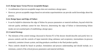 2.4.5. Design Space Versus Proven Acceptable Ranges
• A combination of proven acceptable ranges does not constitute a design space.
• However, proven acceptable ranges based on univariate experimentation can provide useful knowledge about the
process.
2.4.6. Design Space and Edge of Failure
• It can be helpful to determine the edge of failure for process parameters or material attributes, beyond which the
relevant quality attributes cannot be met. However, determining the edge of failure or demonstrating failure
modes are not essential parts of establishing a design space.
2.5. Control Strategy
• The elements of the control strategy discussed in Section P.2 of the dossier should describe and justify how in-
process controls and the controls of input materials (drug substance and excipients), intermediates (in-process
materials), container closure system, and drug products contribute to the final product quality.
• These controls should be based on product, formulation and process understanding and should include, at a
minimum, control of the critical process parameters and material attributes.
 