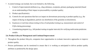 • A control strategy can include, but is not limited to, the following,
i. Control of input material attributes (e.g., drug substance, excipients, primary packaging materials) based
on an understanding of their impact on processability or product quality;
ii. Product specification(s);
iii. Controls for unit operations that have an impact on downstream processing or product quality (e.g., the
impact of drying on degradation, particle size distribution of the granulate on dissolution);
iv. In-process or real-time release testing in lieu of end-product testing (e.g. measurement and control of
CQAs during processing);
v. A monitoring program (e.g., full product testing at regular intervals) for verifying multivariate prediction
models.
2.6. Product Lifecycle Management and Continual Improvement
• Throughout the product lifecycle, companies have opportunities to evaluate innovative approaches to improve
product quality.
• Process performance can be monitored to ensure that it is working as anticipated to deliver product quality
attributes as predicted by the design space.
 